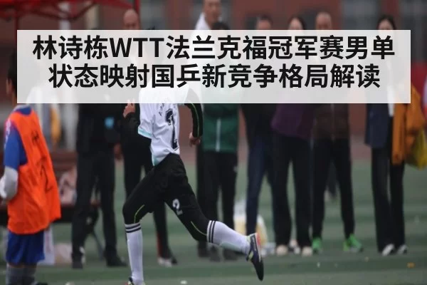 林诗栋WTT法兰克福冠军赛男单状态映射国乒新竞争格局解读 | FNESPORTS
